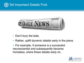 3   Tell Important Details First.




      • Don't bury the lede.
      • Rather, uplift dynamic details early in the piece.
      • For example, if someone is a successful
      neuroscientist and subsequently became
      homeless, share these details early on.
 