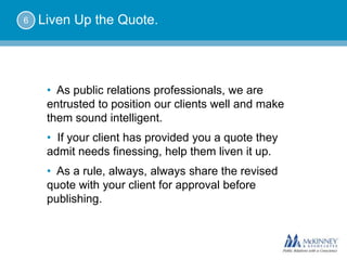 6   Liven Up the Quote.




     • As public relations professionals, we are
     entrusted to position our clients well and make
     them sound intelligent.
     • If your client has provided you a quote they
     admit needs finessing, help them liven it up.
     • As a rule, always, always share the revised
     quote with your client for approval before
     publishing.
 