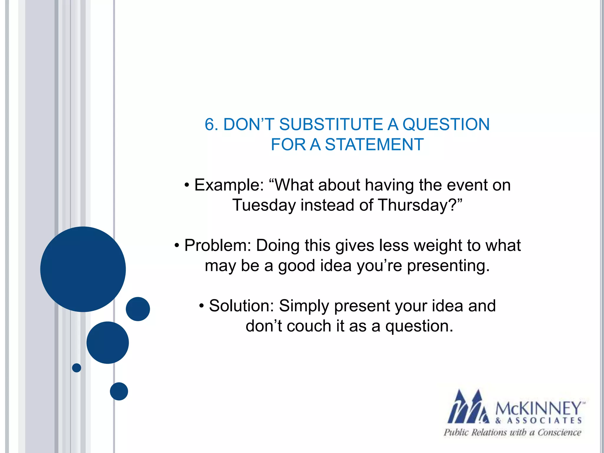 6. DON’T SUBSTITUTE A QUESTION
            FOR A STATEMENT

 • Example: “What about having the event on
       Tuesday instead of Thursday?”

• Problem: Doing this gives less weight to what
    may be a good idea you’re presenting.

   • Solution: Simply present your idea and
          don’t couch it as a question.
 
