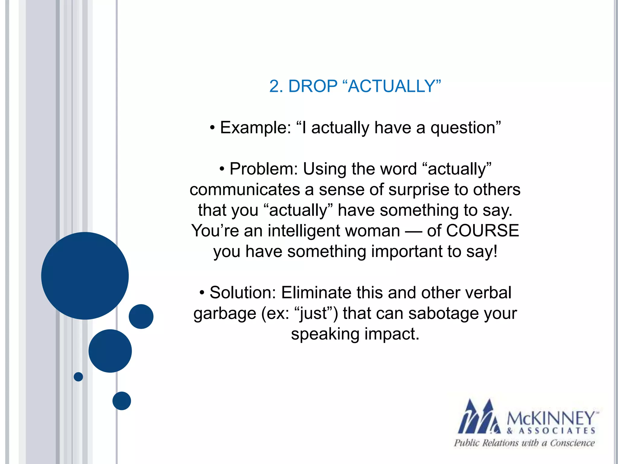 2. DROP “ACTUALLY”

  • Example: “I actually have a question”

    • Problem: Using the word “actually”
communicates a sense of surprise to others
 that you “actually” have something to say.
You’re an intelligent woman — of COURSE
   you have something important to say!

 • Solution: Eliminate this and other verbal
garbage (ex: “just”) that can sabotage your
              speaking impact.
 