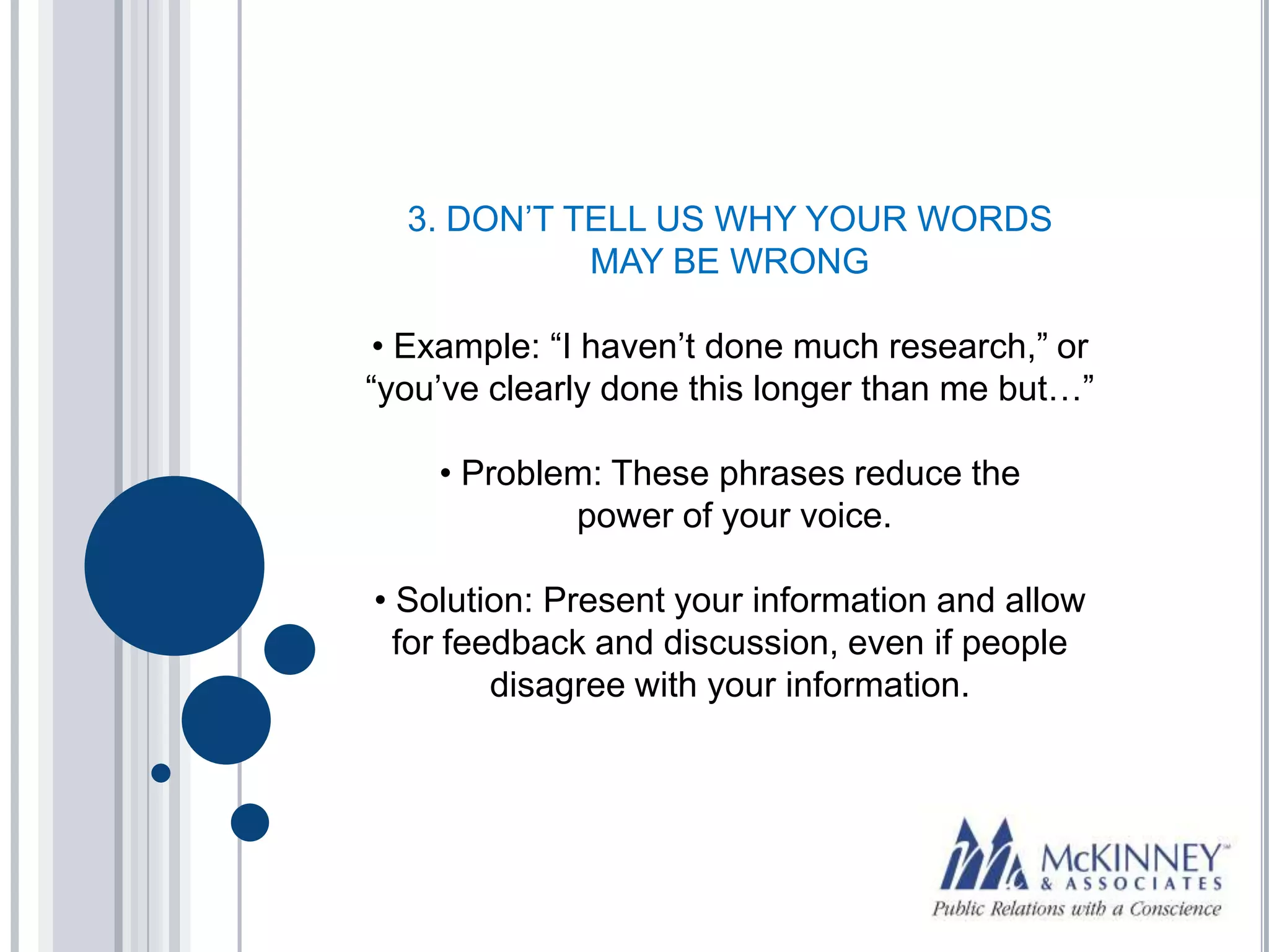 3. DON’T TELL US WHY YOUR WORDS
            MAY BE WRONG

 • Example: “I haven’t done much research,” or
“you’ve clearly done this longer than me but…”

    • Problem: These phrases reduce the
            power of your voice.

• Solution: Present your information and allow
  for feedback and discussion, even if people
         disagree with your information.
 