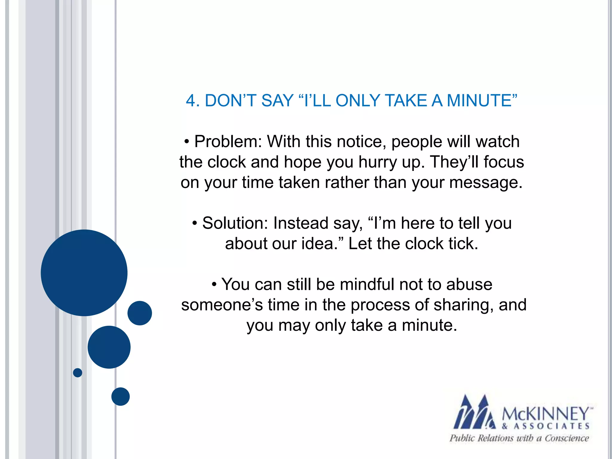 4. DON’T SAY “I’LL ONLY TAKE A MINUTE”

 • Problem: With this notice, people will watch
the clock and hope you hurry up. They’ll focus
on your time taken rather than your message.

 • Solution: Instead say, “I’m here to tell you
      about our idea.” Let the clock tick.

   • You can still be mindful not to abuse
someone’s time in the process of sharing, and
        you may only take a minute.
 