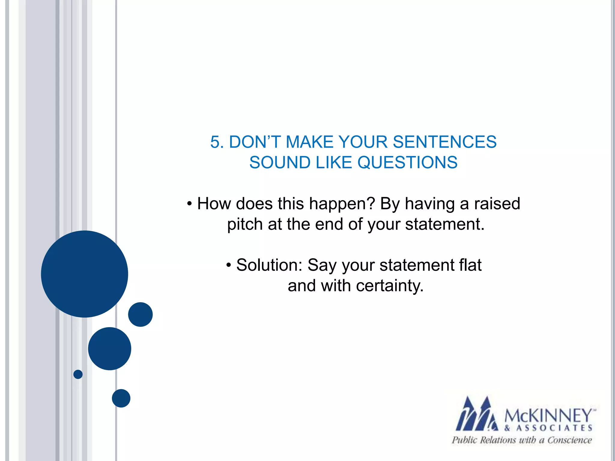 5. DON’T MAKE YOUR SENTENCES
       SOUND LIKE QUESTIONS

• How does this happen? By having a raised
     pitch at the end of your statement.

    • Solution: Say your statement flat
             and with certainty.
 