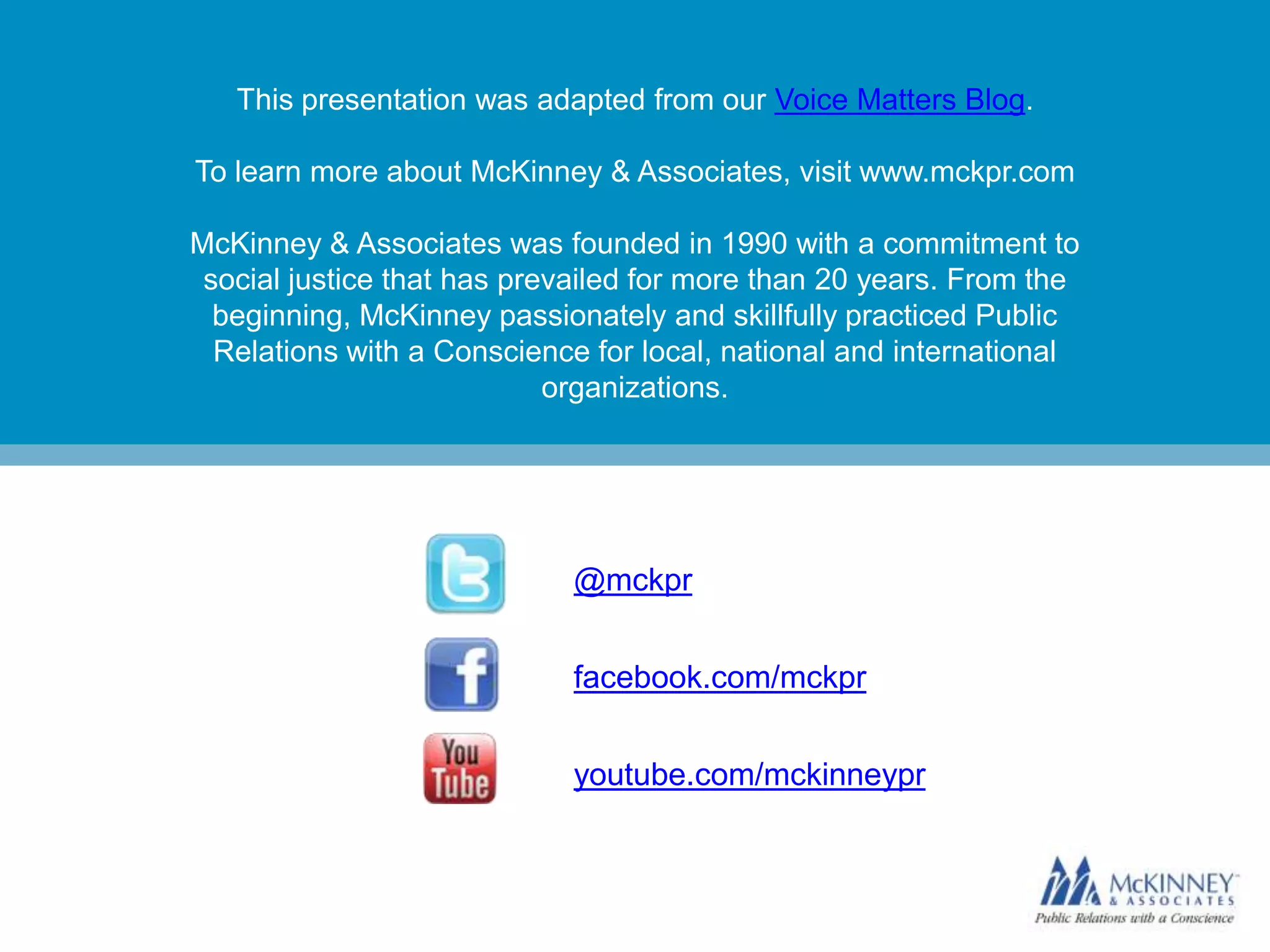 This presentation was adapted from our Voice Matters Blog.

To learn more about McKinney & Associates, visit www.mckpr.com

McKinney & Associates was founded in 1990 with a commitment to
 social justice that has prevailed for more than 20 years. From the
  beginning, McKinney passionately and skillfully practiced Public
  Relations with a Conscience for local, national and international
                            organizations.




                            @mckpr


                            facebook.com/mckpr


                            youtube.com/mckinneypr
 