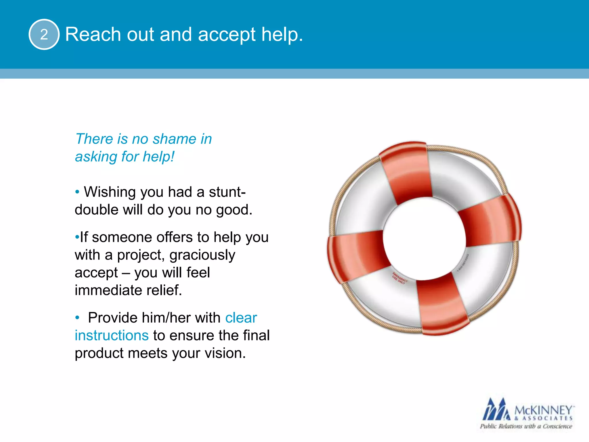 2   Reach out and accept help.




     There is no shame in
     asking for help!

     • Wishing you had a stunt-
     double will do you no good.
     • If someone offers to help you
     with a project, graciously
     accept – you will feel
     immediate relief.
     • Provide him/her with clear
     instructions to ensure the final
     product meets your vision.
 