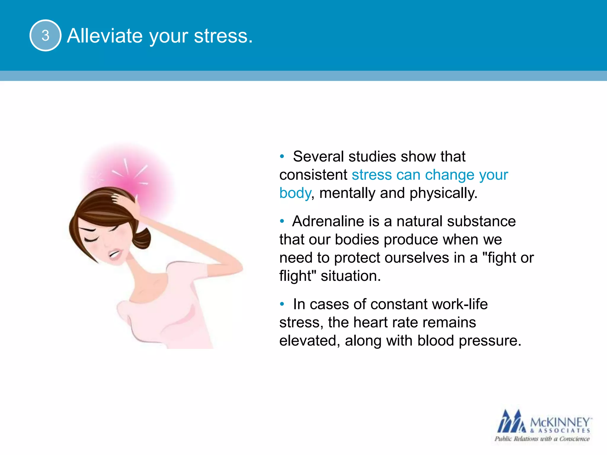 3   Alleviate your stress.




                             • Several studies show that
                             consistent stress can change your
                             body, mentally and physically.
                             • Adrenaline is a natural substance
                             that our bodies produce when we
                             need to protect ourselves in a "fight or
                             flight" situation.
                             • In cases of constant work-life
                             stress, the heart rate remains
                             elevated, along with blood pressure.
 