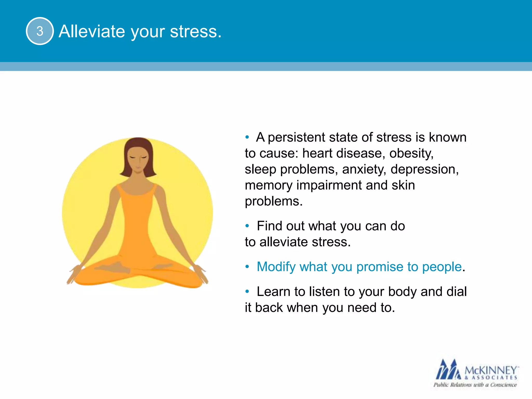 3   Alleviate your stress.




                             • A persistent state of stress is known
                             to cause: heart disease, obesity,
                             sleep problems, anxiety, depression,
                             memory impairment and skin
                             problems.
                             • Find out what you can do
                             to alleviate stress.
                             • Modify what you promise to people.
                             • Learn to listen to your body and dial
                             it back when you need to.
 