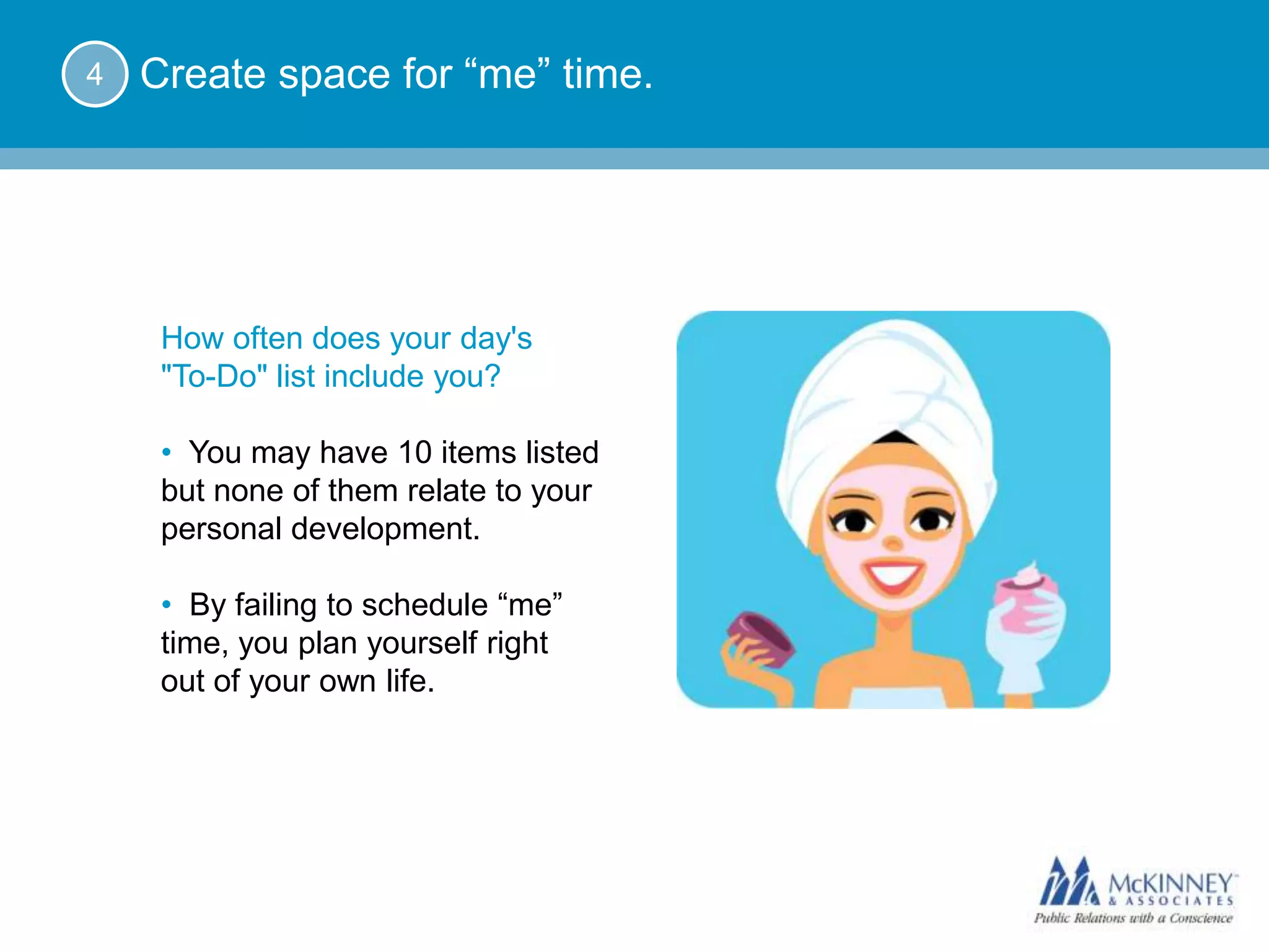 4   Create space for “me” time.




     How often does your day's
     "To-Do" list include you?

     • You may have 10 items listed
     but none of them relate to your
     personal development.

     • By failing to schedule “me”
     time, you plan yourself right
     out of your own life.
 