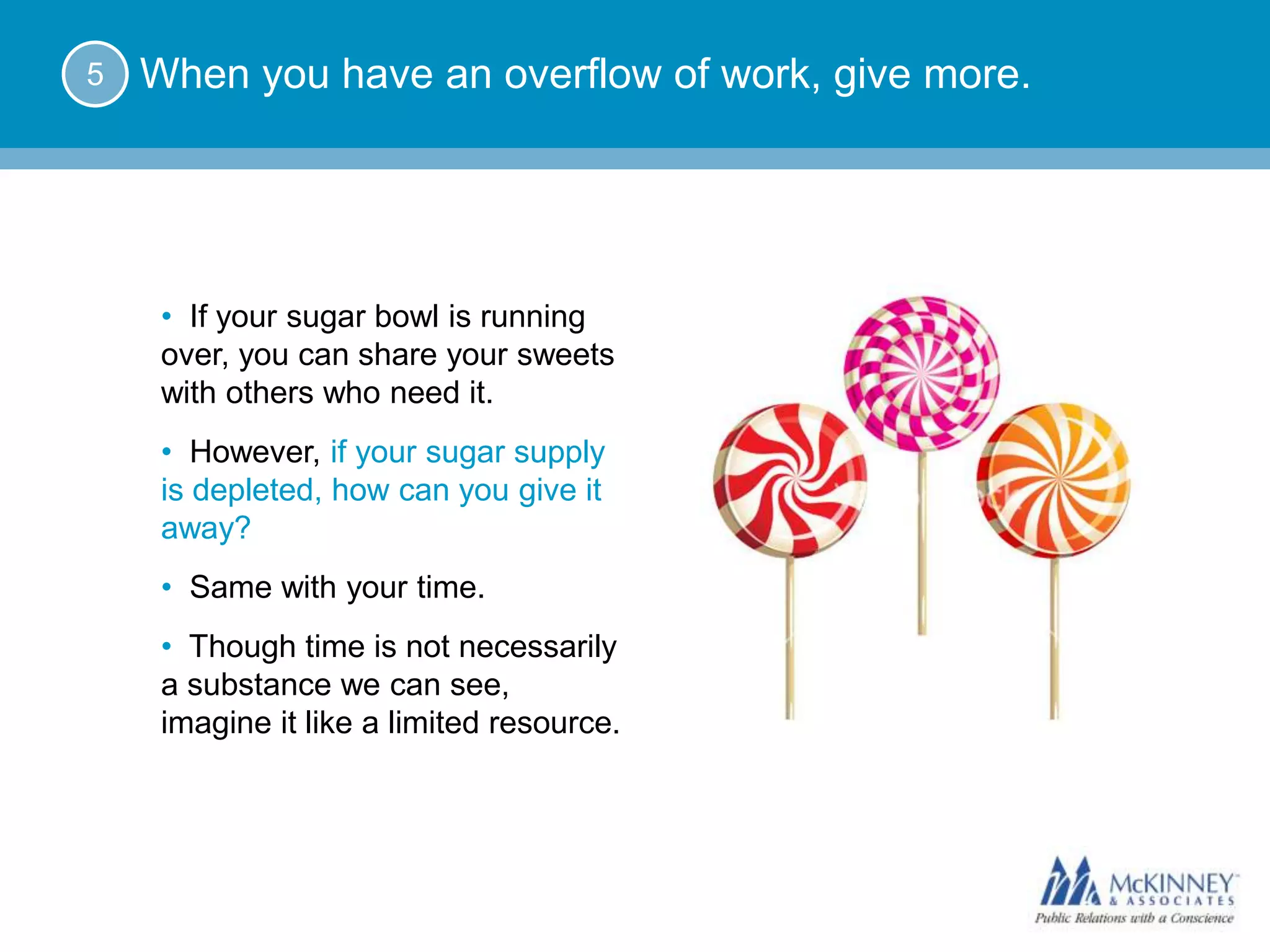 5   When you have an overflow of work, give more.




     • If your sugar bowl is running
     over, you can share your sweets
     with others who need it.
     • However, if your sugar supply
     is depleted, how can you give it
     away?
     • Same with your time.
     • Though time is not necessarily
     a substance we can see,
     imagine it like a limited resource.
 