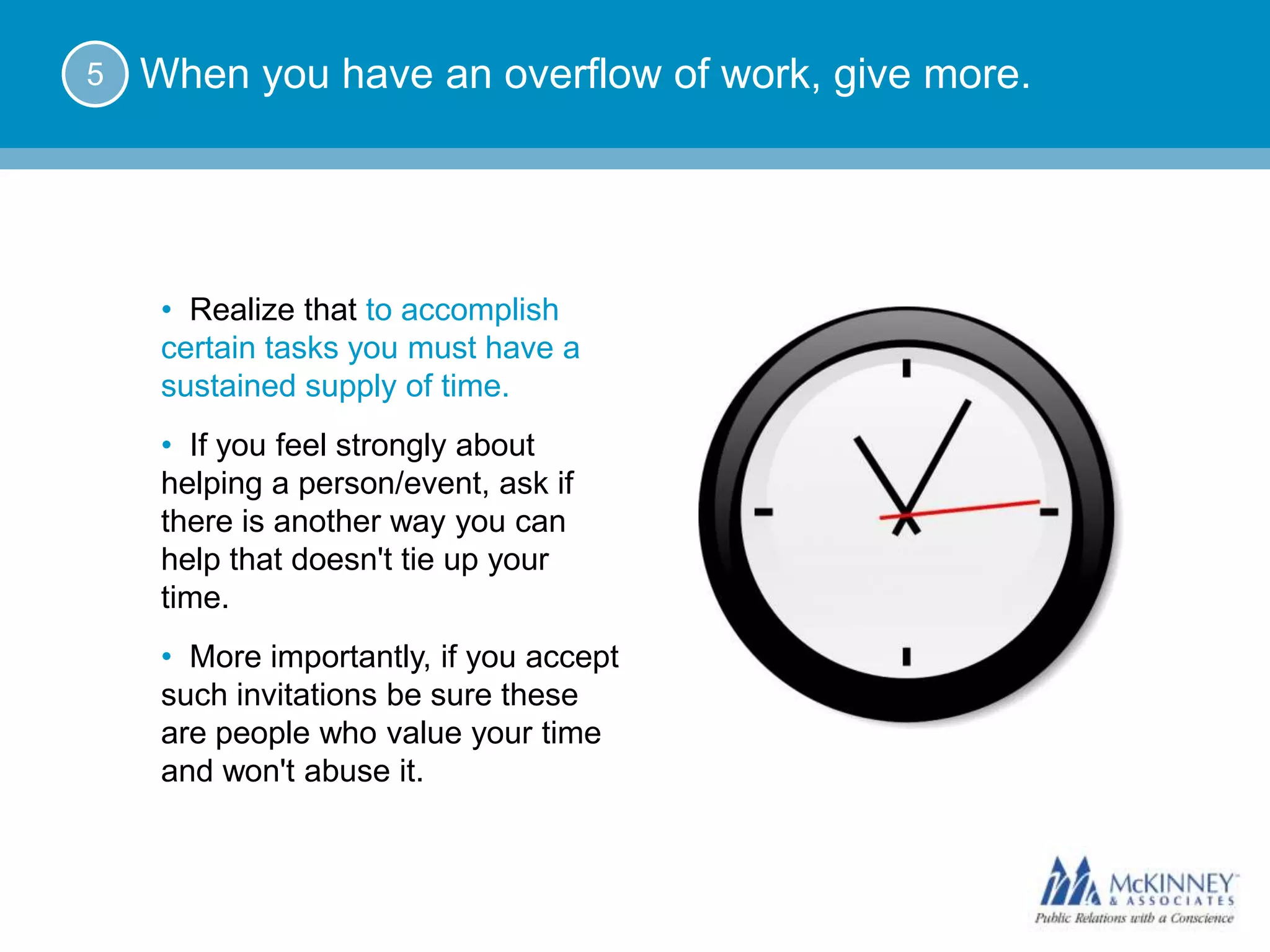5   When you have an overflow of work, give more.




     • Realize that to accomplish
     certain tasks you must have a
     sustained supply of time.
     • If you feel strongly about
     helping a person/event, ask if
     there is another way you can
     help that doesn't tie up your
     time.
     • More importantly, if you accept
     such invitations be sure these
     are people who value your time
     and won't abuse it.
 