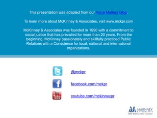 This presentation was adapted from our Voice Matters Blog.

To learn more about McKinney & Associates, visit www.mckpr.com

McKinney & Associates was founded in 1990 with a commitment to
 social justice that has prevailed for more than 20 years. From the
  beginning, McKinney passionately and skillfully practiced Public
  Relations with a Conscience for local, national and international
                            organizations.




                            @mckpr


                            facebook.com/mckpr


                            youtube.com/mckinneypr
 