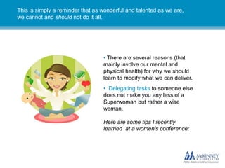 This is simply a reminder that as wonderful and talented as we are,
we cannot and should not do it all.




                                  • There are several reasons (that
                                  mainly involve our mental and
                                  physical health) for why we should
                                  learn to modify what we can deliver.
                                  • Delegating tasks to someone else
                                  does not make you any less of a
                                  Superwoman but rather a wise
                                  woman.

                                  Here are some tips I recently
                                  learned at a women's conference:
 