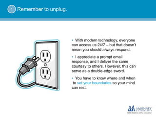 1   Remember to unplug.




                          • With modern technology, everyone
                          can access us 24/7 – but that doesn’t
                          mean you should always respond.
                          • I appreciate a prompt email
                          response, and I deliver the same
                          courtesy to others. However, this can
                          serve as a double-edge sword.
                          • You have to know where and when
                           to set your boundaries so your mind
                          can rest.
 