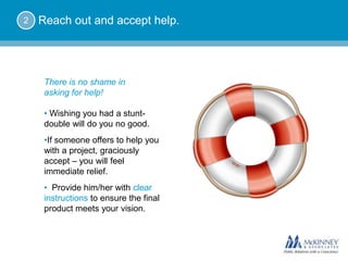 2   Reach out and accept help.




     There is no shame in
     asking for help!

     • Wishing you had a stunt-
     double will do you no good.
     • If someone offers to help you
     with a project, graciously
     accept – you will feel
     immediate relief.
     • Provide him/her with clear
     instructions to ensure the final
     product meets your vision.
 