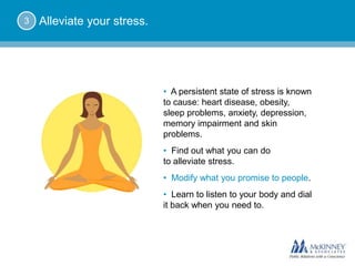 3   Alleviate your stress.




                             • A persistent state of stress is known
                             to cause: heart disease, obesity,
                             sleep problems, anxiety, depression,
                             memory impairment and skin
                             problems.
                             • Find out what you can do
                             to alleviate stress.
                             • Modify what you promise to people.
                             • Learn to listen to your body and dial
                             it back when you need to.
 