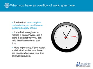 5   When you have an overflow of work, give more.




     • Realize that to accomplish
     certain tasks you must have a
     sustained supply of time.
     • If you feel strongly about
     helping a person/event, ask if
     there is another way you can
     help that doesn't tie up your
     time.
     • More importantly, if you accept
     such invitations be sure these
     are people who value your time
     and won't abuse it.
 