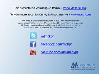 This presentation was adapted from our Voice Matters Blog.

To learn more about McKinney & Associates, visit www.mckpr.com

          McKinney & Associates was founded in 1990 with a commitment to
      social justice that has prevailed for more than 20 years. From the beginning,
         McKinney passionately and skillfully practiced Public Relations with a
              Conscience for local, national and international organizations.



                                 @mckpr

                                 facebook.com/mckpr

                                 youtube.com/mckinneypr
 