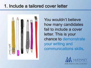 1. Include a tailored cover letter

                     You wouldn’t believe
                     how many candidates
                     fail to include a cover
                     letter. This is your
                     chance to demonstrate
                     your writing and
                     communications skills.
 