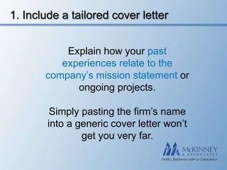 1. Include a tailored cover letter


           Explain how your past
          experiences relate to the
       company’s mission statement or
             ongoing projects.

         Simply pasting the firm’s name
        into a generic cover letter won’t
                get you very far.
 