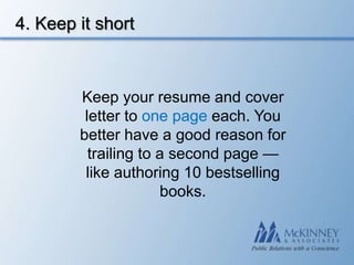 4. Keep it short



        Keep your resume and cover
         letter to one page each. You
        better have a good reason for
          trailing to a second page —
         like authoring 10 bestselling
                      books.
 