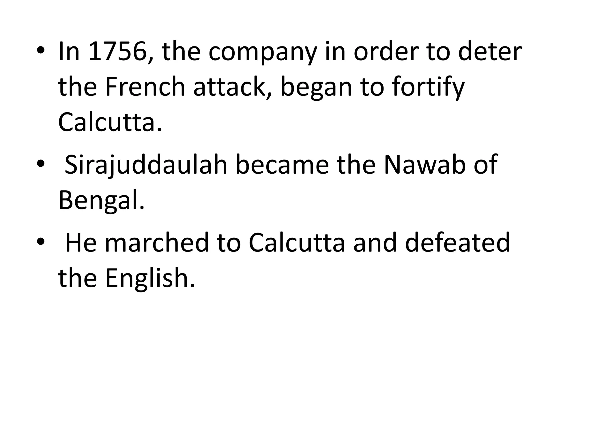 • In 1756, the company in order to deter
the French attack, began to fortify
Calcutta.
• Sirajuddaulah became the Nawab of
Bengal.
• He marched to Calcutta and defeated
the English.
 