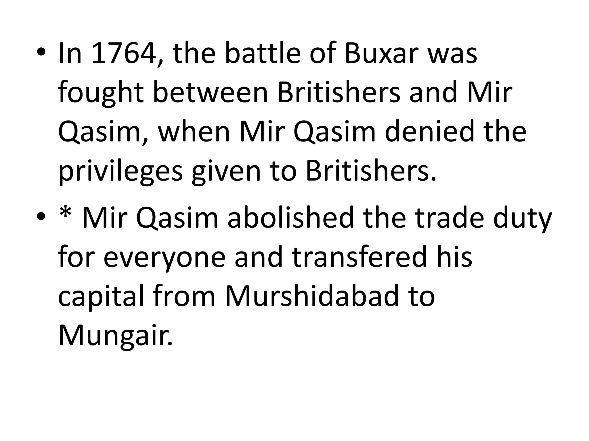 • In 1764, the battle of Buxar was
fought between Britishers and Mir
Qasim, when Mir Qasim denied the
privileges given to Britishers.
• * Mir Qasim abolished the trade duty
for everyone and transfered his
capital from Murshidabad to
Mungair.
 