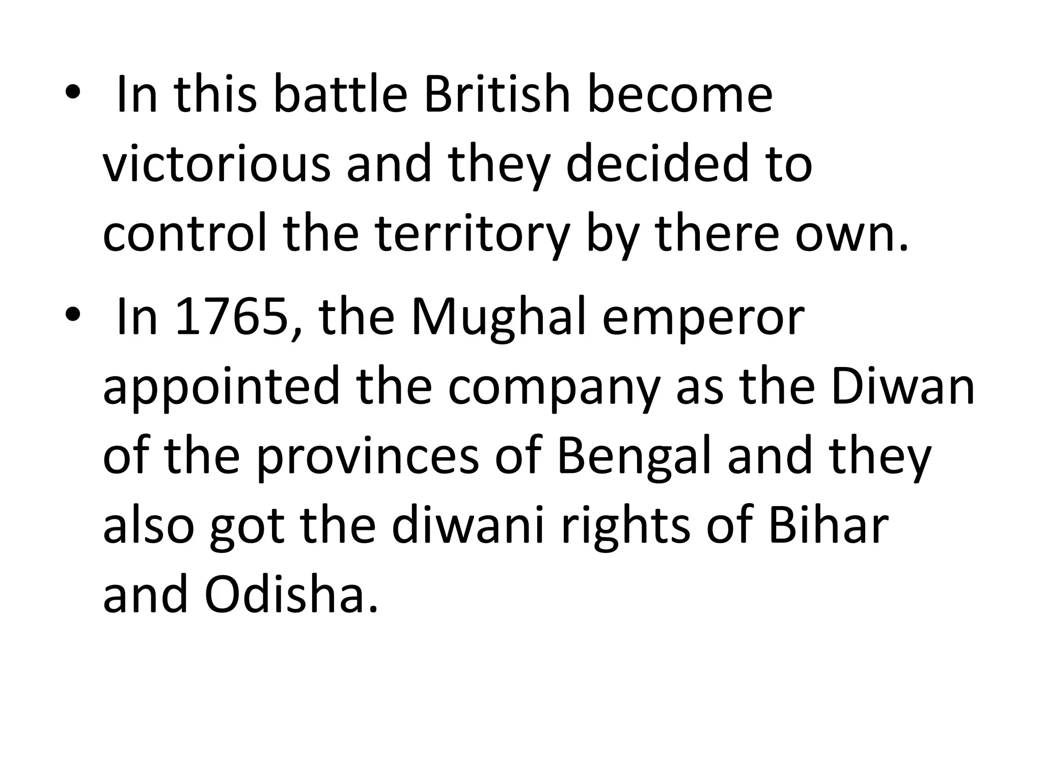 • In this battle British become
victorious and they decided to
control the territory by there own.
• In 1765, the Mughal emperor
appointed the company as the Diwan
of the provinces of Bengal and they
also got the diwani rights of Bihar
and Odisha.
 