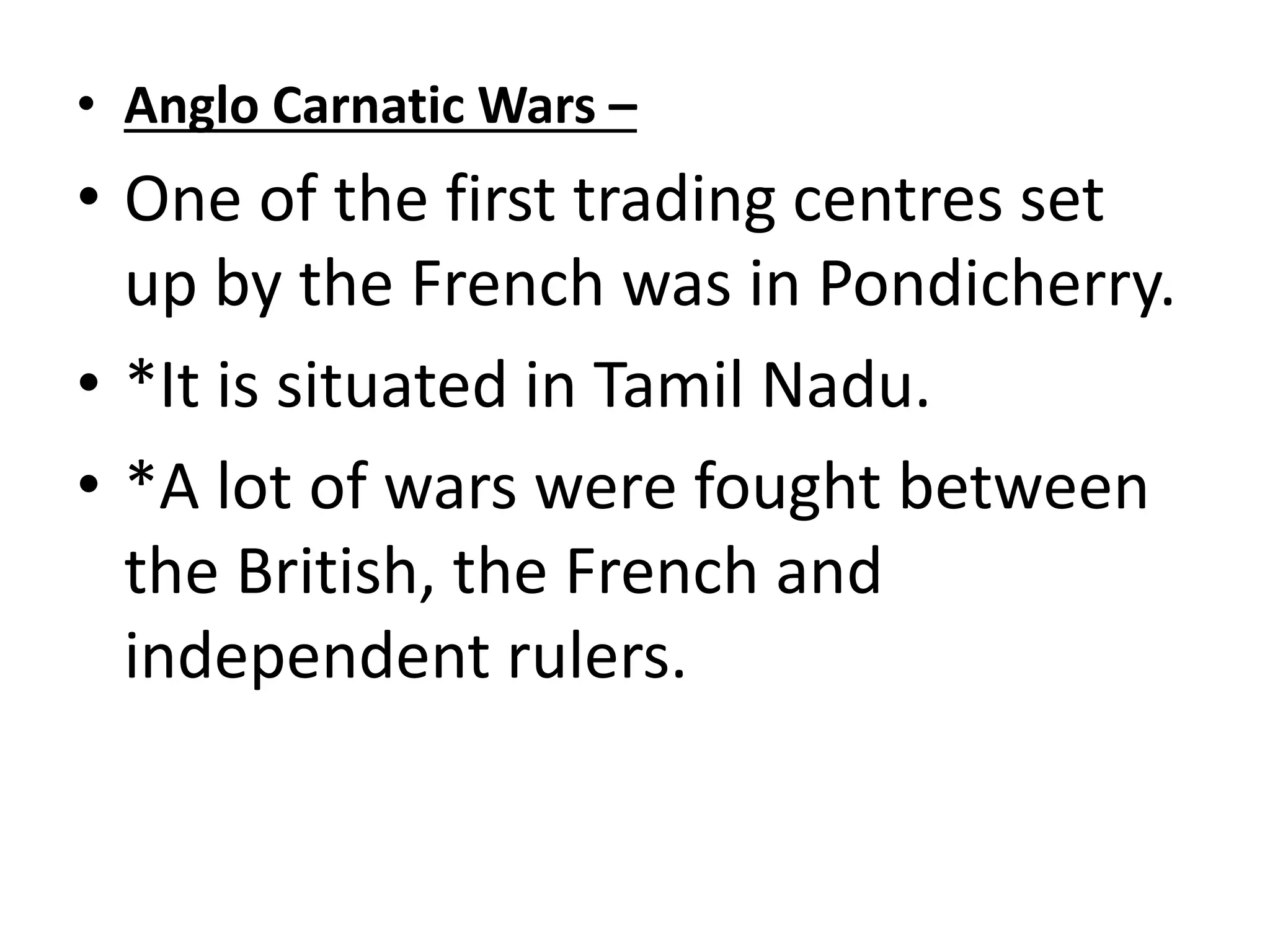 • Anglo Carnatic Wars –
• One of the first trading centres set
up by the French was in Pondicherry.
• *It is situated in Tamil Nadu.
• *A lot of wars were fought between
the British, the French and
independent rulers.
 