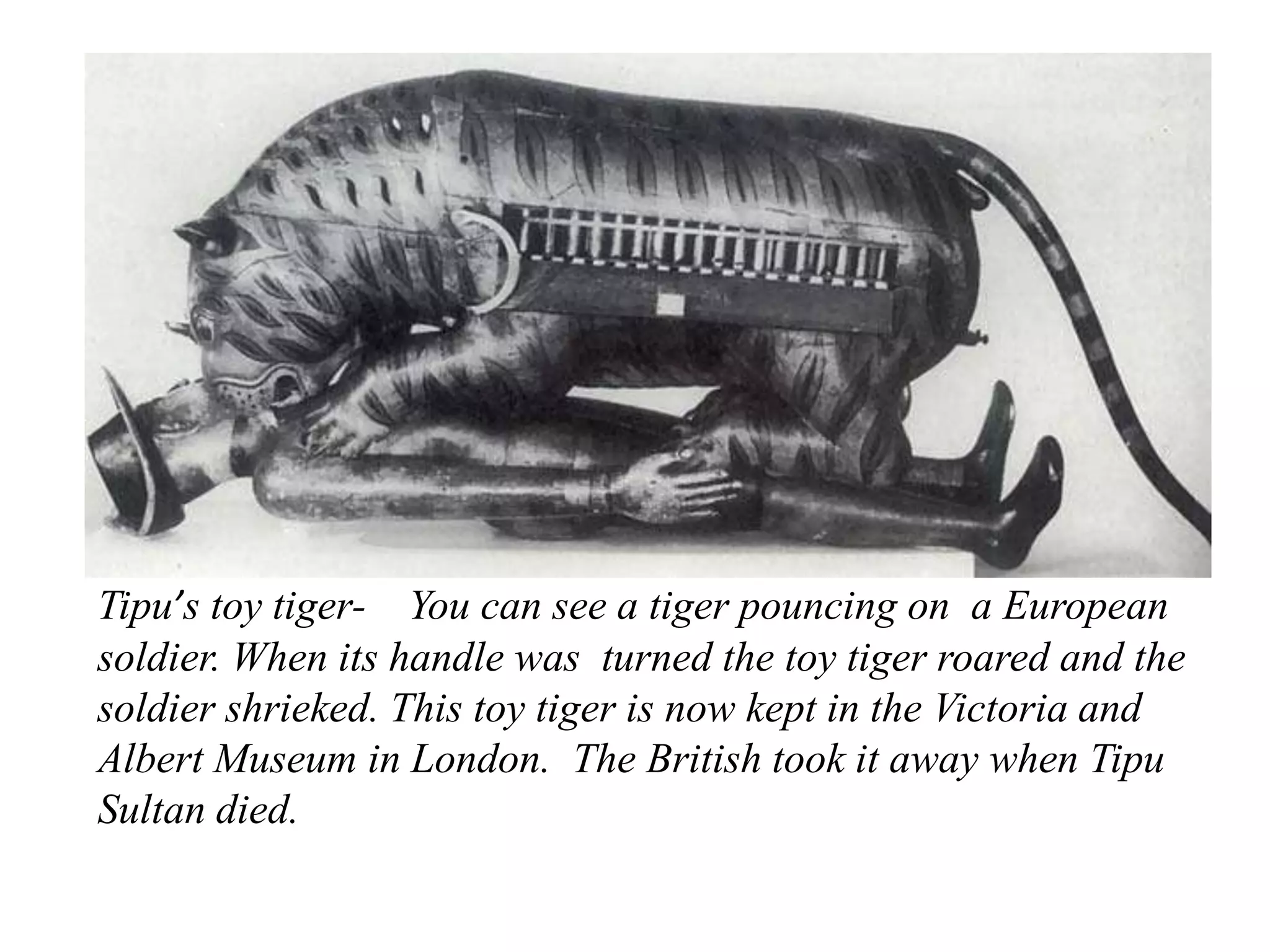 Tipu’s toy tiger- You can see a tiger pouncing on a European
soldier. When its handle was turned the toy tiger roared and the
soldier shrieked. This toy tiger is now kept in the Victoria and
Albert Museum in London. The British took it away when Tipu
Sultan died.
 