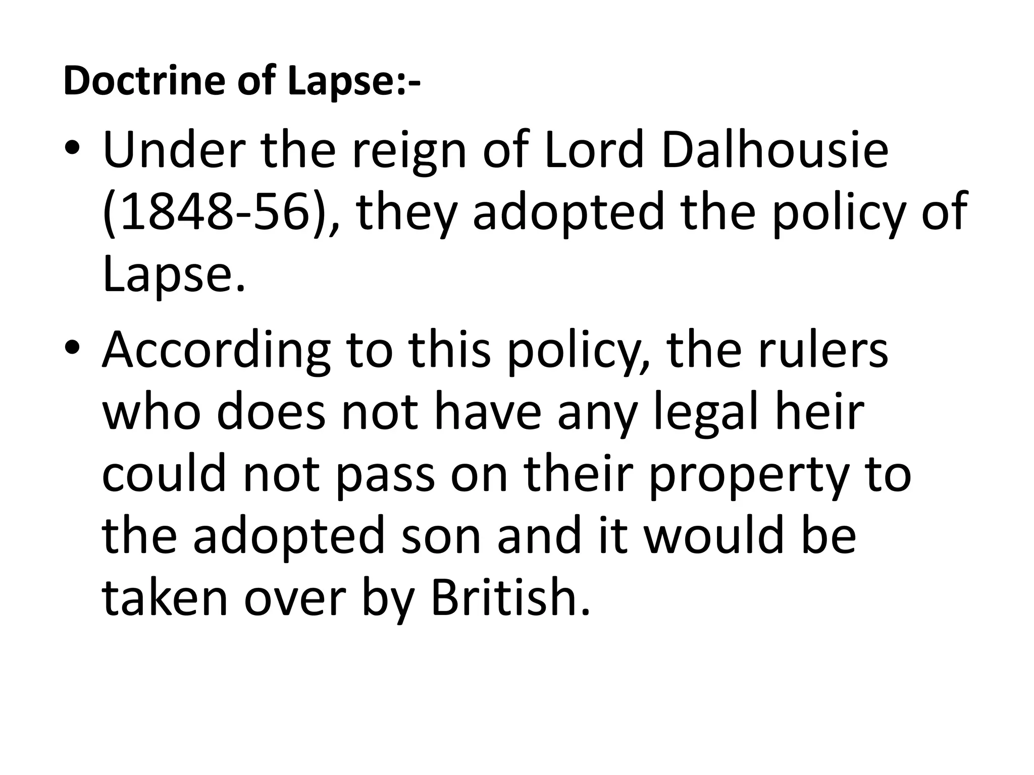 Doctrine of Lapse:-
• Under the reign of Lord Dalhousie
(1848-56), they adopted the policy of
Lapse.
• According to this policy, the rulers
who does not have any legal heir
could not pass on their property to
the adopted son and it would be
taken over by British.
 