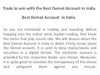 Best Demat Account in India
Trade to win with the Best Demat Account in India
So you are interested in trading and investing. Before
hopping into the online stock market trading, first know
the terms that play crucial role. We will discuss about the
Best Demat Account in India in detail. Firstly, know about
the Demat account, it is used to keep shares/stocks and
securities in a digital format. The electronic account is
provided by the respective broker you choose. Moreover,
it is quite good to maintain the transparency of the shares
and safeguard them against any misuse.
 