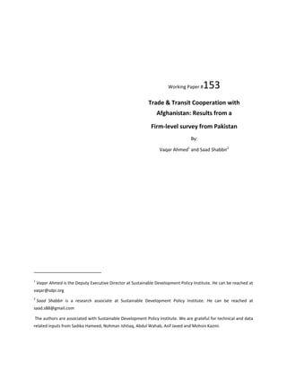 Working Paper #153
Trade & Transit Cooperation with
Afghanistan: Results from a
Firm-level survey from Pakistan
By:
Vaqar Ahmed1
and Saad Shabbir2
1
Vaqar Ahmed is the Deputy Executive Director at Sustainable Development Policy Institute. He can be reached at
vaqar@sdpi.org
2
Saad Shabbir is a research associate at Sustainable Development Policy Institute. He can be reached at
saad.s88@gmail.com
The authors are associated with Sustainable Development Policy Institute. We are grateful for technical and data
related inputs from Sadika Hameed, Nohman Ishtiaq, Abdul Wahab, Asif Javed and Mohsin Kazmi.
 