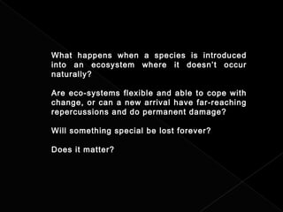 What happens when a species is introduced
into an ecosystem where it doesn’t occur
naturally?
Are eco-systems flexible and able to cope with
change, or can a new arrival have far-reaching
repercussions and do permanent damage?
Will something special be lost forever?
Does it matter?
 