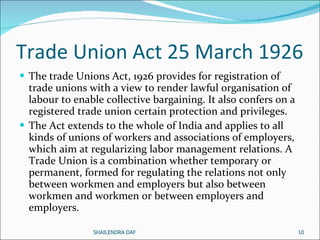 Trade Union Act 25 March 1926 The trade Unions Act, 1926 provides for registration of trade unions with a view to render lawful organisation of labour to enable collective bargaining. It also confers on a registered trade union certain protection and privileges. The Act extends to the whole of India and applies to all kinds of unions of workers and associations of employers, which aim at regularizing labor management relations. A Trade Union is a combination whether temporary or permanent, formed for regulating the relations not only between workmen and employers but also between workmen and workmen or between employers and employers.  SHAILENDRA DAF 