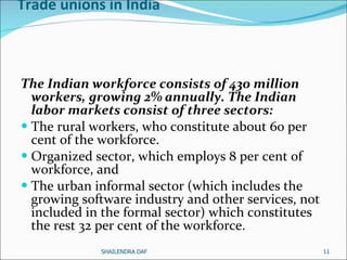 Trade unions in India The Indian workforce consists of 430 million workers, growing 2% annually. The Indian labor markets consist of three sectors: The rural workers, who constitute about 60 per cent of the workforce. Organized sector, which employs 8 per cent of workforce, and The urban informal sector (which includes the growing software industry and other services, not included in the formal sector) which constitutes the rest 32 per cent of the workforce.  SHAILENDRA DAF 