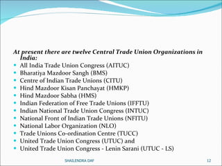 At present there are twelve Central Trade Union Organizations in India:  All India Trade Union Congress (AITUC) Bharatiya Mazdoor Sangh (BMS)  Centre of Indian Trade Unions (CITU) Hind Mazdoor Kisan Panchayat (HMKP) Hind Mazdoor Sabha (HMS) Indian Federation of Free Trade Unions (IFFTU) Indian National Trade Union Congress (INTUC) National Front of Indian Trade Unions (NFITU) National Labor Organization (NLO) Trade Unions Co-ordination Centre (TUCC)  United Trade Union Congress (UTUC) and  United Trade Union Congress - Lenin Sarani (UTUC - LS)  SHAILENDRA DAF 