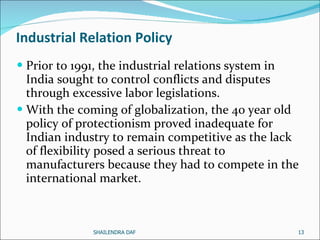 Industrial Relation Policy Prior to 1991, the industrial relations system in India sought to control conflicts and disputes through excessive labor legislations. With the coming of globalization, the 40 year old policy of protectionism proved inadequate for Indian industry to remain competitive as the lack of flexibility posed a serious threat to manufacturers because they had to compete in the international market. SHAILENDRA DAF 