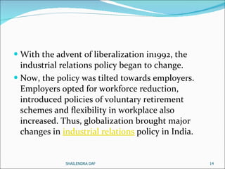 With the advent of liberalization in1992, the industrial relations policy began to change.  Now, the policy was tilted towards employers. Employers opted for workforce reduction, introduced policies of voluntary retirement schemes and flexibility in workplace also increased. Thus, globalization brought major changes in  industrial relations  policy in India.  SHAILENDRA DAF 