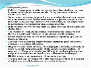 Contd…. The changes are as follows:  Collective bargaining in India has mostly been decentralized, but now in sectors where it was not so, are also facing pressures to follow decentralization. Some industries are cutting employment to a significant extent to cope with the domestic and foreign competition e.g. pharmaceuticals. On the other hand, in other industries where the demand for employment is increasing are experiencing employment growths.  In the expansionary economy there is a clear shortage of managers and skilled labor. The number of local and enterprise level unions has increased and there is a significant reduction in the influence of the unions. Under pressure some unions and federations are putting up a united front e.g. banking. Another trend is that the employers have started to push for internal unions i.e. no outside affiliation. HR policies and forms of work are emerging that include, especially in multi-national companies, multi-skills, variable compensation, job rotation etc. These new policies are difficult to implement in place of old practices as the institutional set up still needs to be changed. HRM is seen as a key component of business strategy.  Training and skill development is also receiving attention in a number   of industries, especially banking and information technology.  SHAILENDRA DAF 