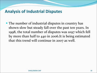 Analysis of Industrial Disputes The number of industrial disputes in country has shown slow but steady fall over the past ten years. In 1998, the total number of disputes was 1097 which fell by more than half to 440 in 2006.It is being estimated that this trend will continue in 2007 as well.  SHAILENDRA DAF 