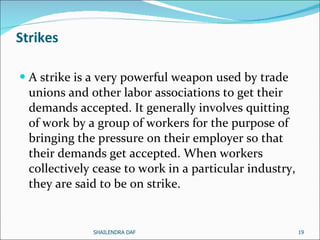 Strikes A strike is a very powerful weapon used by trade unions and other labor associations to get their demands accepted. It generally involves quitting of work by a group of workers for the purpose of bringing the pressure on their employer so that their demands get accepted. When workers collectively cease to work in a particular industry, they are said to be on strike. SHAILENDRA DAF 