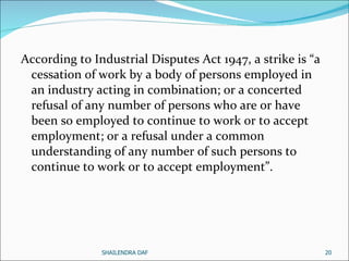 According to Industrial Disputes Act 1947, a strike is “a cessation of work by a body of persons employed in an industry acting in combination; or a concerted refusal of any number of persons who are or have been so employed to continue to work or to accept employment; or a refusal under a common understanding of any number of such persons to continue to work or to accept employment”.  SHAILENDRA DAF 