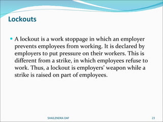 Lockouts A lockout is a work stoppage in which an employer prevents employees from working. It is declared by employers to put pressure on their workers. This is different from a strike, in which employees refuse to work. Thus, a lockout is employers’ weapon while a strike is raised on part of employees.  SHAILENDRA DAF 