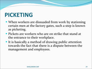 PICKETING   When workers are dissuaded from work by stationing certain men at the factory gates, such a step is known as picketing.  Pickets are workers who are on strike that stand at the entrance to their workplace.  It is basically a method of drawing public attention towards the fact that there is a dispute between the management and employees.  SHAILENDRA DAF 