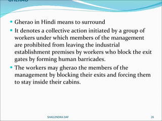 GHERAO Gherao in Hindi means to surround  It denotes a collective action initiated by a group of workers under which members of the management are prohibited from leaving the industrial establishment premises by workers who block the exit gates by forming human barricades.  The workers may gherao the members of the management by blocking their exits and forcing them to stay inside their cabins.  SHAILENDRA DAF 