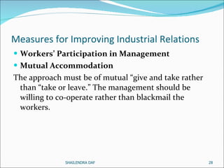 Measures for Improving Industrial Relations  Workers’ Participation in Management   Mutual Accommodation   The approach must be of mutual “give and take rather than “take or leave.” The management should be willing to co-operate rather than blackmail the workers.  SHAILENDRA DAF 