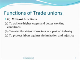 Functions of Trade unions (i)  Militant functions (a) To achieve higher wages and better working conditions (b) To raise the status of workers as a part of  industry (c) To protect labors against victimization and injustice  SHAILENDRA DAF 