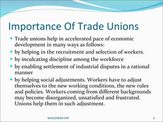 Importance Of Trade Unions Trade unions help in accelerated pace of economic development in many ways as follows:  by helping in the recruitment and selection of workers. by inculcating discipline among the workforce by enabling settlement of industrial disputes in a rational manner by helping social adjustments. Workers have to adjust themselves to the new working conditions, the new rules and policies. Workers coming from different backgrounds may become disorganized, unsatisfied and frustrated. Unions help them in such adjustment.  SHAILENDRA DAF 