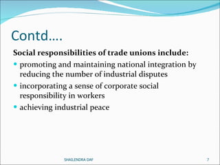 Contd…. Social responsibilities of trade unions include:  promoting and maintaining national integration by reducing the number of industrial disputes incorporating a sense of corporate social responsibility in workers achieving industrial peace  SHAILENDRA DAF 