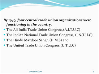 By 1949, four central trade union organizations were functioning in the country : The All India Trade Union Congress,(A.I.T.U.C) The Indian National Trade Union Congress, (I.N.T.U.C)  The Hindu Mazdoor Sangh,(H.M.S) and The United Trade Union Congress (U.T.U.C) SHAILENDRA DAF 